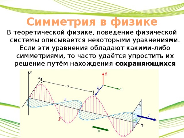 Симметрия в физике В теоретической физике, поведение физической системы описывается некоторыми уравнениями. Если эти уравнения обладают какими-либо симметриями, то часто удаётся упростить их решение путём нахождения сохраняющихся величин ( интегралов движения ). 