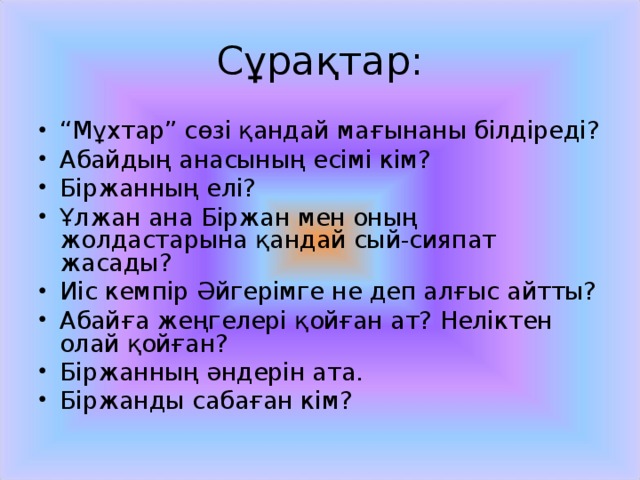 Сұрақтар: “ Мұхтар” сөзі қандай мағынаны білдіреді? Абайдың анасының есімі кім? Біржанның елі? Ұлжан ана Біржан мен оның жолдастарына қандай сый-сияпат жасады? Иіс кемпір Әйгерімге не деп алғыс айтты? Абайға жеңгелері қойған ат? Неліктен олай қойған? Біржанның әндерін ата. Біржанды сабаған кім? 