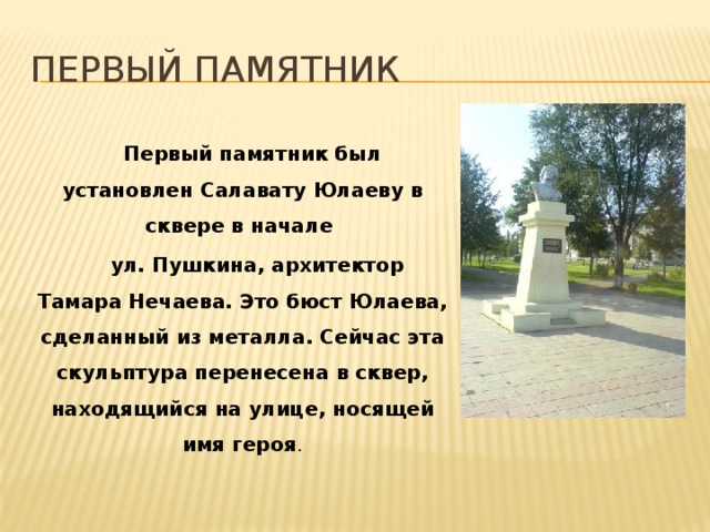 Первый памятник  Первый памятник был установлен Салавату Юлаеву в сквере в начале  ул. Пушкина, архитектор Тамара Нечаева. Это бюст Юлаева, сделанный из металла. Сейчас эта скульптура перенесена в сквер, находящийся на улице, носящей имя героя .