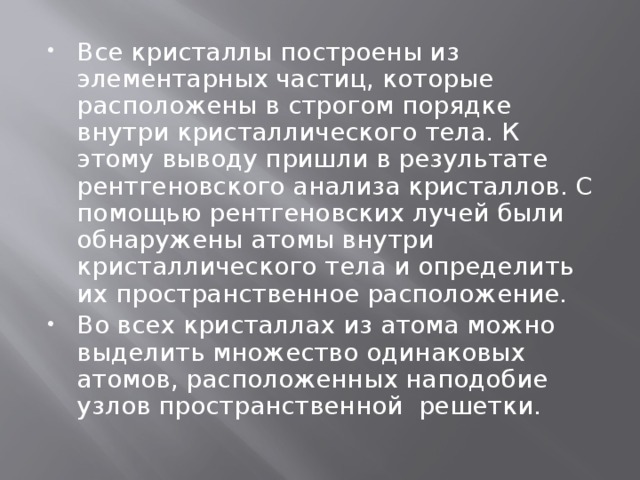 Все кристаллы построены из элементарных частиц, которые расположены в строгом порядке внутри кристаллического тела. К этому выводу пришли в результате рентгеновского анализа кристаллов. С помощью рентгеновских лучей были обнаружены атомы внутри кристаллического тела и определить их пространственное расположение. Во всех кристаллах из атома можно выделить множество одинаковых атомов, расположенных наподобие узлов пространственной решетки. 