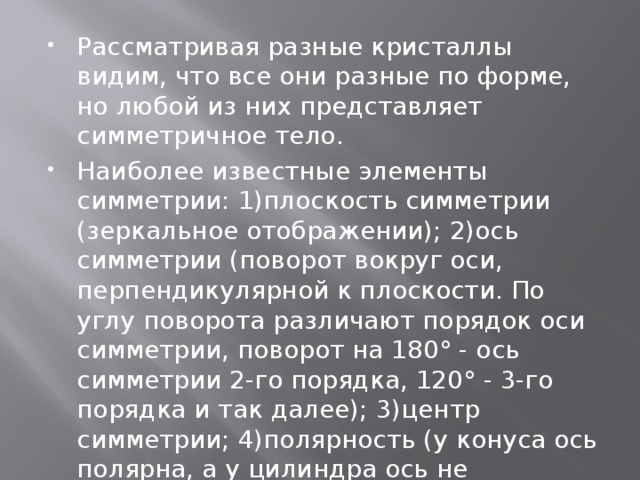 Рассматривая разные кристаллы видим, что все они разные по форме, но любой из них представляет симметричное тело. Наиболее известные элементы симметрии: 1)плоскость симметрии (зеркальное отображении); 2)ось симметрии (поворот вокруг оси, перпендикулярной к плоскости. По углу поворота различают порядок оси симметрии, поворот на 180° - ось симметрии 2-го порядка, 120° - 3-го порядка и так далее); 3)центр симметрии; 4)полярность (у конуса ось полярна, а у цилиндра ось не полярна). 