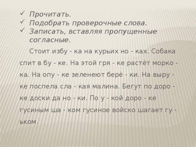 Прочитать. Подобрать проверочные слова. Записать, вставляя пропущенные согласные.  Стоит избу - ка на курьих но - ках. Собака спит в бу - ке. На этой гря - ке растёт морко - ка. На опу - ке зеленеют берё - ки. На выру - ке поспела сла - кая малина. Бегут по доро - ке доски да но - ки. По у - кой доро - ке гусиным ша - ком гусиное войско шагает гу - ьком. 