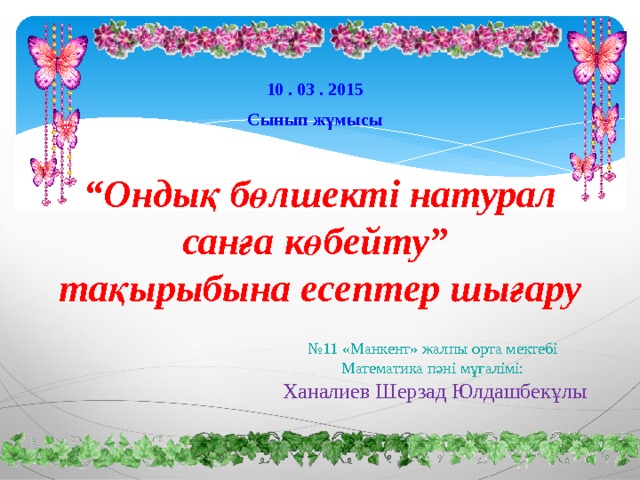 10 . 03 . 2015 Сынып жұмысы “ Ондық бөлшекті натурал санға көбейту”  тақырыбына есептер шығару № 11 «Манкент» жалпы орта мектебі Математика пәні мұғалімі: Ханалиев Шерзад Юлдашбекұлы 