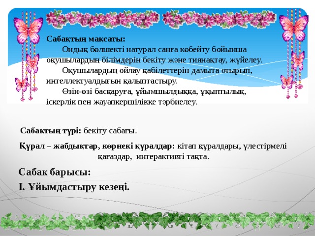 Сабақтың мақсаты:   Ондық бөлшекті натурал санға көбейту бойынша оқушылардың білімдерін бекіту және тиянақтау, жүйелеу.   Оқушылардың ойлау қабілеттерін дамыта отырып, интеллектуалдығын қалыптастыру.   Өзін-өзі басқаруға, ұйымшылдыққа, ұқыптылық, іскерлік пен жауапкершілікке тәрбиелеу.  Сабақтың түрі: бекіту сабағы. Құрал – жабдықтар, көрнекі құралдар: кітап құралдары, үлестірмелі      қағаздар, интерактивті тақта. Сабақ барысы: І. Ұйымдастыру кезеңі. 