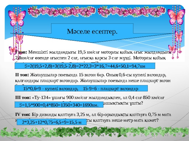 Мәселе есептер.  І топ: Меншікті жылдамдығы 19,5 км/сағ моторлы қайық ағыс жылдамдығы 2,8км/сағ өзенде ағыспен 2 сағ, ағысқа қарсы 3 сағ жүзді. Моторлы қайық барлығы қанша қашықтыұты жүзіп өтті?   ІІ топ: Жолаушылар поезында 15 вагон бар. Оның 0,6-сы купелі вагондар, қалғандары плацкарт вагондар. Жолаушылар поезында неше плацкарт вагон бар?   ІІІ топ: «Ту-134» ұшағы 900 км/сағ жылдамдықпен, ал 0,4 сағ 850 км/сағ жылдамдықпен ұшты. Ол барлығы қанша қашықтықты ұшты?   ІV топ: Бір диванды қаптауға 3,25 м, ал бір орындықты қаптауға 0,75 м мата керек. 2 диванды және 12 орындықты қаптауға неше метр мата қажет?    S=2(19,5+2,8)+3(19,5-2,8)=2*22,3+3*16,7=44,6+50,1=94,7км 15*0,6=9 - купелі вагондар, 15-9=6 - плацкарт вагондар S=1,5*900+0,4*850=1350+340=1690км. 2*3,25+12*0,75=6,5+9=15,5 м 
