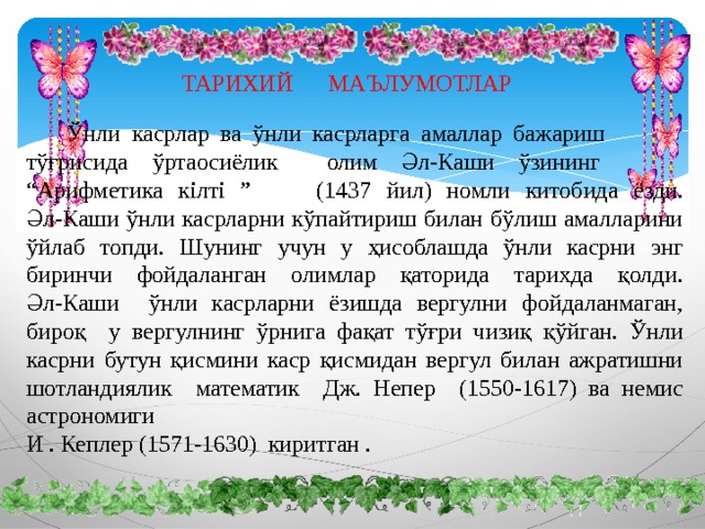 ТАРИХИЙ МАЪЛУМОТЛАР   Ўнли касрлар ва ўнли касрларга амаллар бажариш  тўғрисида ўртаосиёлик олим Әл-Каши ўзининг  “Арифметика кілті ”  (1437 йил) номли китобида ёзди. Әл-Каши ўнли касрларни кўпайтириш билан бўлиш амалларини ўйлаб топди. Шунинг учун у ҳисоблашда ўнли касрни энг биринчи фойдаланган олимлар қаторида тарихда қолди. Әл-Каши ўнли касрларни ёзишда вергулни фойдаланмаган, бироқ у вергулнинг ўрнига фақат тўғри чизиқ қўйган. Ўнли касрни бутун қисмини каср қисмидан вергул билан ажратишни шотландиялик математик Дж. Непер (1550-1617) ва немис астрономиги И . Кеплер (1571-1630) киритган . 
