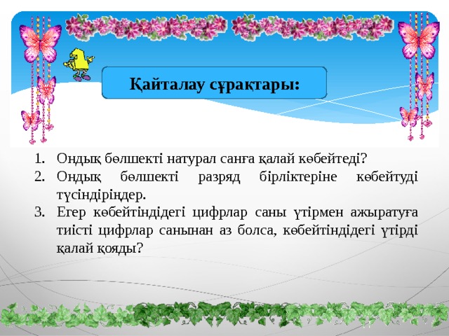 Қайталау сұрақтары: Ондық бөлшекті натурал санға қалай көбейтеді? Ондық бөлшекті разряд бірліктеріне көбейтуді түсіндіріңдер. Егер көбейтіндідегі цифрлар саны үтірмен ажыратуға тиісті цифрлар санынан аз болса, көбейтіндідегі үтірді қалай қояды? 