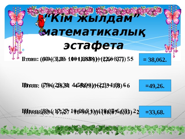 “ Кім жылдам”  математикалық эстафета    І топ: (40-( 3,16 10+1,838 ))+(2,6+3,7) 5   ІІтоп: (79-( 28,31 4-58,9 ))+(2,3+1,8) 6   ІІІтоп:(83-( 17,27  10-99,3 ))+(18,07-6,03)  2 = 38,062. =49,26. =33,68. 
