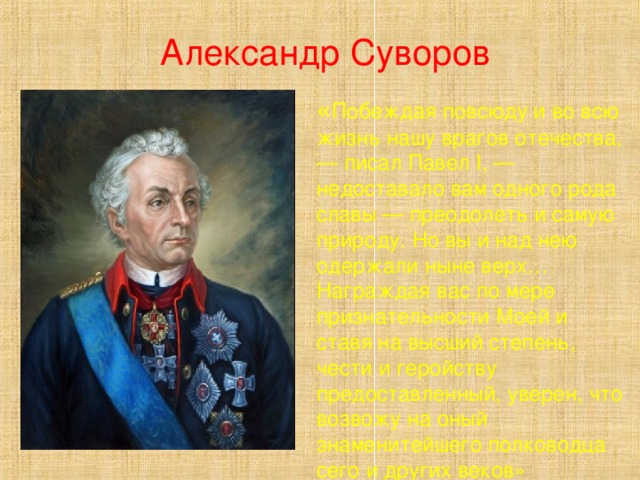 Александр Суворов « Побеждая повсюду и во всю жизнь нашу врагов отечества, — писал Павел I, — недоставало вам одного рода славы — преодолеть и самую природу. Но вы и над нею одержали ныне верх… Награждая вас по мере признательности Моей и ставя на высший степень, чести и геройству предоставленный, уверен, что возвожу на оный знаменитейшего полководца сего и других веков» 