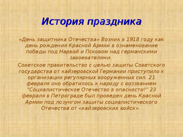 История праздника «День защитника Отечества» Возник в 1918 году как день рождения Красной Армии в ознаменование победы под Нарвой и Псковом над германскими завоевателями. Советское правительство с целью защиты Советского государства от кайзеровской Германии приступило к организации регулярных вооруженных сил. 21 февраля оно обратилось к народу с воззванием “Социалистическое Отечество в опасности!” 23 февраля в Петрограде был проведен день Красной Армии под лозунгом защиты социалистического Отечества от «кайзеровских войск». 