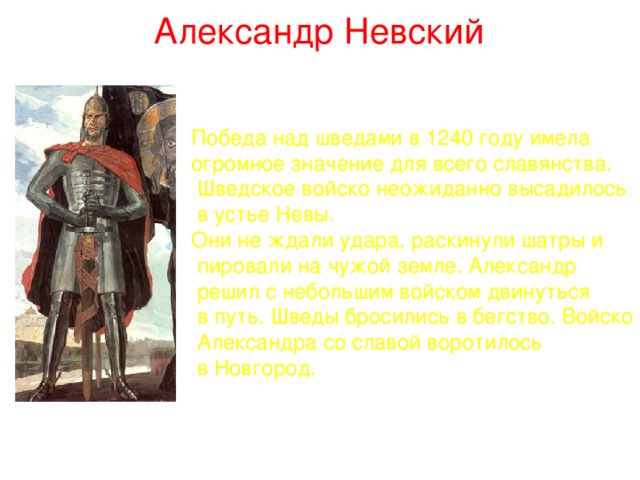 Александр Невский Победа над шведами в 1240 году имела огромное значение для всего славянства.  Шведское войско неожиданно высадилось  в устье Невы. Они не ждали удара, раскинули шатры и  пировали на чужой земле. Александр  решил с небольшим войском двинуться  в путь. Шведы бросились в бегство. Войско  Александра со славой воротилось  в Новгород. 