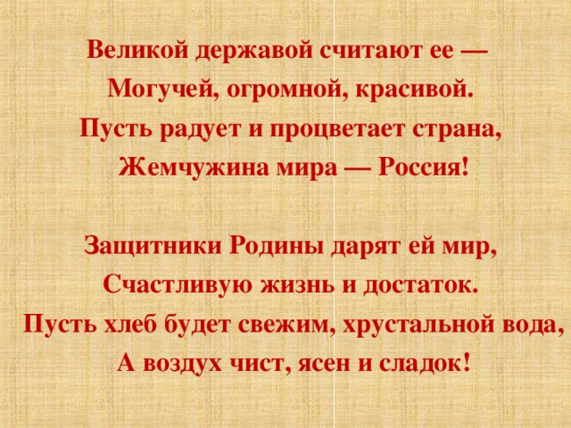 Великой державой считают ее —  Могучей, огромной, красивой.  Пусть радует и процветает страна,  Жемчужина мира — Россия!    Защитники Родины дарят ей мир,  Счастливую жизнь и достаток.  Пусть хлеб будет свежим, хрустальной вода,  А воздух чист, ясен и сладок!  