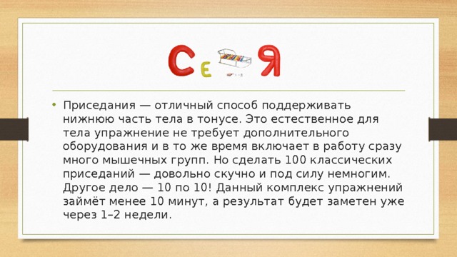 Приседания — отличный способ поддерживать нижнюю часть тела в тонусе. Это естественное для тела упражнение не требует дополнительного оборудования и в то же время включает в работу сразу много мышечных групп. Но сделать 100 классических приседаний — довольно скучно и под силу немногим. Другое дело — 10 по 10! Данный комплекс упражнений займёт менее 10 минут, а результат будет заметен уже через 1–2 недели. 