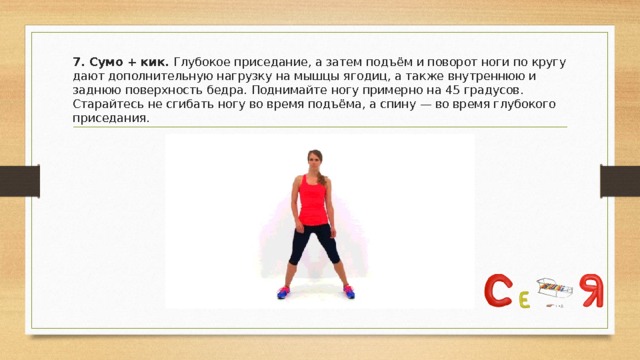 7. Сумо + кик. Глубокое приседание, а затем подъём и поворот ноги по кругу дают дополнительную нагрузку на мышцы ягодиц, а также внутреннюю и заднюю поверхность бедра. Поднимайте ногу примерно на 45 градусов. Старайтесь не сгибать ногу во время подъёма, а спину — во время глубокого приседания. 