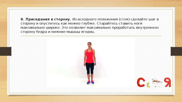 8. Приседания в сторону. Из исходного положения (стоя) сделайте шаг в сторону и опуститесь как можно глубже. Старайтесь ставить ноги максимально широко. Это позволит максимально проработать внутреннюю сторону бедра и нижние мышцы ягодиц. 