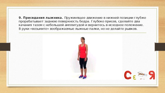 9. Приседания лыжника. Пружинящее движение в нижней позиции глубже прорабатывает заднюю поверхность бедра. Глубоко присев, сделайте два качания тазом с небольшой амплитудой и вернитесь в исходное положение. В руки «возьмите» воображаемые лыжные палки, но не делайте рывков. 