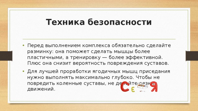Техника безопасности   Перед выполнением комплекса обязательно сделайте разминку: она поможет сделать мышцы более пластичными, а тренировку — более эффективной. Плюс она снизит вероятность повреждения суставов. Для лучшей проработки ягодичных мышц приседания нужно выполнять максимально глубоко. Чтобы не повредить коленные суставы, не делайте резких движений. 