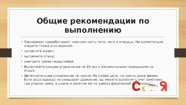Общие рекомендации по выполнению Тренировка прорабатывает нижнюю часть тела: ноги и ягодицы. Но внимательно следите также и за верхней: напрягите живот; выпрямите спину; смотрите прямо перед собой. Выполняйте каждое упражнение по 10 раз с минимальными перерывами на отдых. Дополнительное снаряжение не нужно. На самом деле, не нужна даже форма. Если ваша одежда не сковывает движения, вы можете выполнять этот комплекс где угодно: дома, в школе и конечно же на уроках физической культуры. 