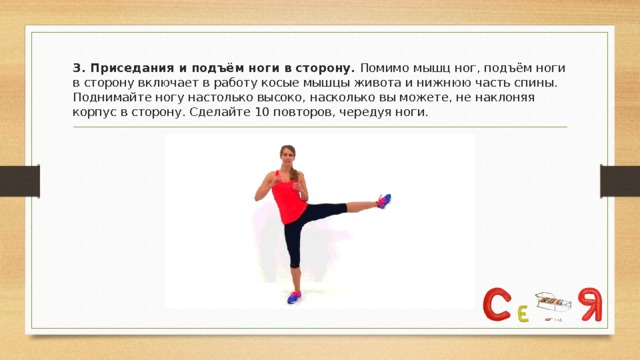 3. Приседания и подъём ноги в сторону. Помимо мышц ног, подъём ноги в сторону включает в работу косые мышцы живота и нижнюю часть спины. Поднимайте ногу настолько высоко, насколько вы можете, не наклоняя корпус в сторону. Сделайте 10 повторов, чередуя ноги. 