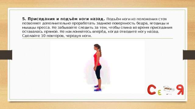 5. Приседания и подъём ноги назад. Подъём ноги из положения стоя позволяет дополнительно проработать заднюю поверхность бедра, ягодицы и мышцы пресса. Не забывайте следить за тем, чтобы спина во время приседания оставалась прямой. Не наклоняйтесь вперёд, когда отводите ногу назад. Сделайте 10 повторов, чередуя ноги. 
