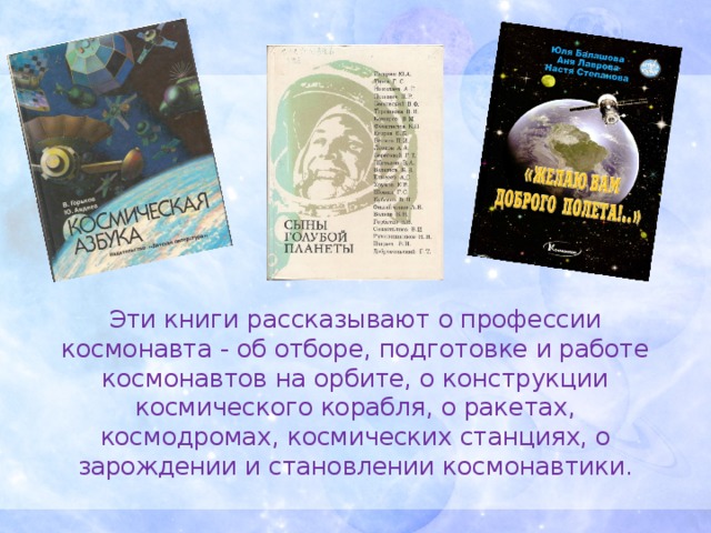    Эти книги рассказывают о профессии космонавта - об отборе, подготовке и работе космонавтов на орбите, о конструкции космического корабля, о ракетах, космодромах, космических станциях, о зарождении и становлении космонавтики.   