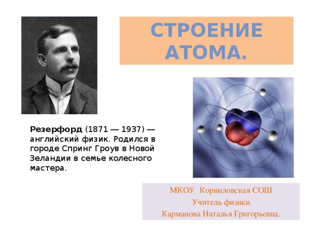 Строение атома. Резерфорд  (1871 ― 1937) ― английский физик. Родился в городе Спринг Гроув в Новой Зеландии в семье колесного мастера. МКОУ Корниловская СОШ Учитель физики Карманова Наталья Григорьевна.