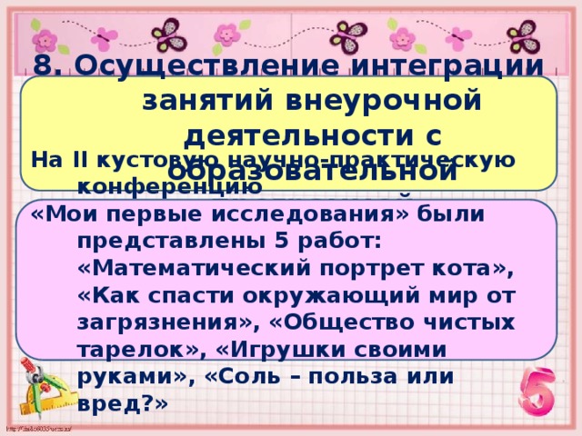 8. Осуществление интеграции занятий внеурочной деятельности с образовательной программой На II кустовую научно-практическую конференцию «Мои первые исследования» были представлены 5 работ: «Математический портрет кота», «Как спасти окружающий мир от загрязнения», «Общество чистых тарелок», «Игрушки своими руками», «Соль – польза или вред?» 