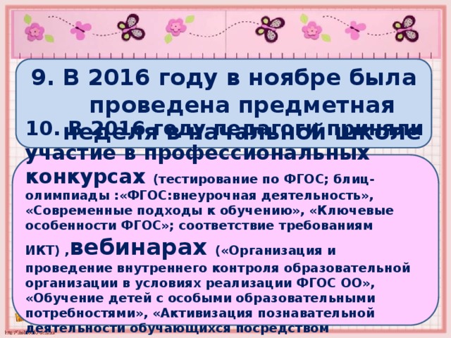9. В 2016 году в ноябре была проведена предметная неделя в начальной школе 10. В 2016 году педагоги приняли участие в профессиональных конкурсах (тестирование по ФГОС; блиц-олимпиады :«ФГОС:внеурочная деятельность», «Современные подходы к обучению», «Ключевые особенности ФГОС»; соответствие требованиям ИКТ) , вебинарах («Организация и проведение внутреннего контроля образовательной организации в условиях реализации ФГОС ОО», «Обучение детей с особыми образовательными потребностями», «Активизация познавательной деятельности обучающихся посредством интегрированного обучения»)  