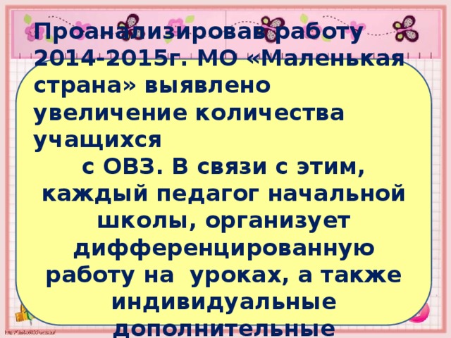Проанализировав работу 2014-2015г. МО «Маленькая страна» выявлено увеличение количества учащихся с ОВЗ. В связи с этим, каждый педагог начальной школы, организует дифференцированную работу на уроках, а также индивидуальные дополнительные коррекционные занятия. 