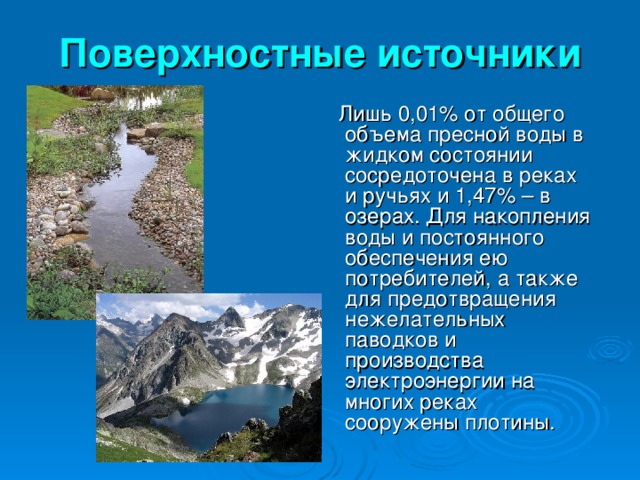 Поверхностные источники  Лишь 0,01% от общего объема пресной воды в жидком состоянии сосредоточена в реках и ручьях и 1,47% – в озерах. Для накопления воды и постоянного обеспечения ею потребителей, а также для предотвращения нежелательных паводков и производства электроэнергии на многих реках сооружены плотины.  
