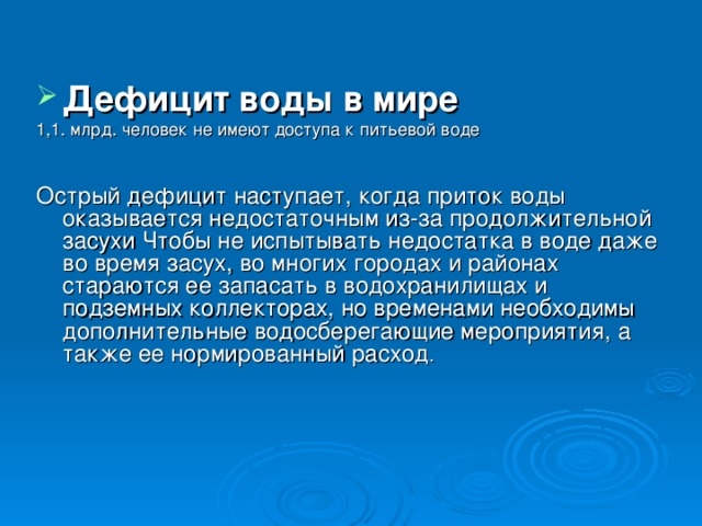  Дефицит воды в мире  1,1. млрд. человек не имеют доступа к питьевой воде Острый дефицит наступает, когда приток воды оказывается недостаточным из-за продолжительной засухи Чтобы не испытывать недостатка в воде даже во время засух, во многих городах и районах стараются ее запасать в водохранилищах и подземных коллекторах, но временами необходимы дополнительные водосберегающие мероприятия, а также ее нормированный расход .    