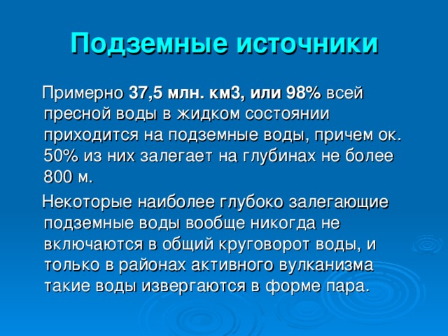 Подземные источники  Примерно 37,5 млн. км3, или 98% всей пресной воды в жидком состоянии приходится на подземные воды, причем ок. 50% из них залегает на глубинах не более 800 м.  Некоторые наиболее глубоко залегающие подземные воды вообще никогда не включаются в общий круговорот воды, и только в районах активного вулканизма такие воды извергаются в форме пара. 
