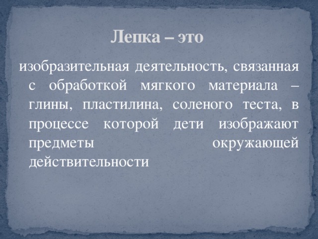 Лепка – это изобразительная деятельность, связанная с обработкой мягкого материала – глины, пластилина, соленого теста, в процессе которой дети изображают предметы окружающей действительности 