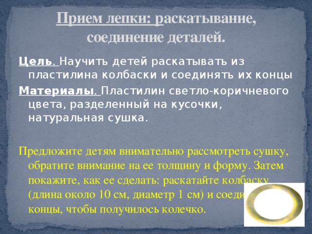 Прием лепки: р аскатывание, соединение деталей. Цель . Научить детей раскатывать из пластилина колбаски и соединять их концы Материалы . Пластилин светло-коричневого цвета, разделенный на кусочки, натуральная сушка. Предложите детям внимательно рассмотреть сушку, обратите внимание на ее толщину и форму. Затем покажите, как ее сделать: раскатайте колбаску (длина около 10 см, диаметр 1 см) и соедините концы, чтобы получилось колечко. 