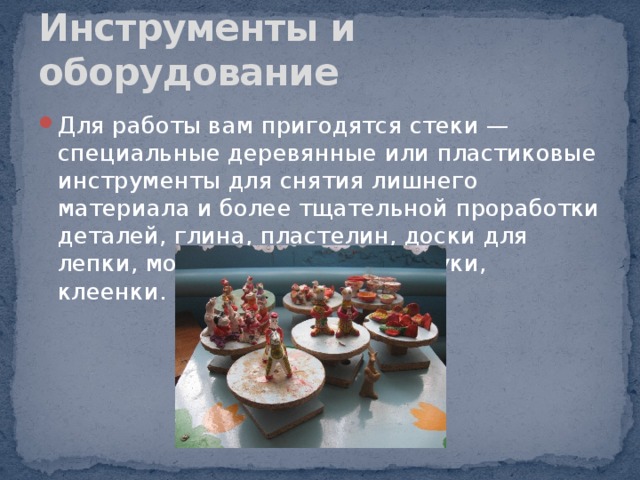 Инструменты и оборудование Для работы вам пригодятся стеки — специальные деревянные или пластиковые инструменты для снятия лишнего материала и более тщательной проработки деталей, глина, пластелин, доски для лепки, мокрые тряпочки, фартуки, клеенки. 