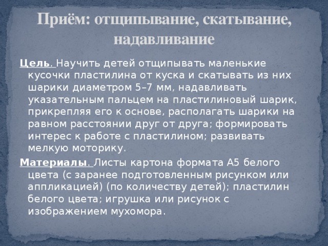 Приём: отщипывание, скатывание, надавливание Цель . Научить детей отщипывать маленькие кусочки пластилина от куска и скатывать из них шарики диаметром 5–7 мм, надавливать указательным пальцем на пластилиновый шарик, прикрепляя его к основе, располагать шарики на равном расстоянии друг от друга; формировать интерес к работе с пластилином; развивать мелкую моторику. Материалы . Листы картона формата А5 белого цвета (с заранее подготовленным рисунком или аппликацией) (по количеству детей); пластилин белого цвета; игрушка или рисунок с изображением мухомора. 