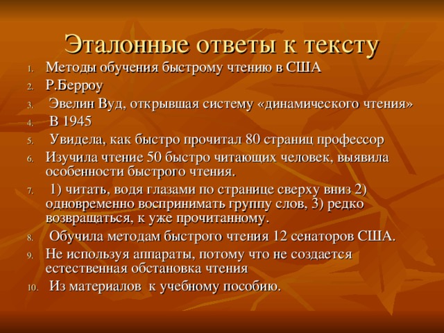 Эталонные ответы к тексту Методы обучения быстрому чтению в США Р.Берроу  Эвелин Вуд, открывшая систему «динамического чтения»  В 1945  Увидела, как быстро прочитал 80 страниц профессор Изучила чтение 50 быстро читающих человек, выявила особенности быстрого чтения.  1) читать, водя глазами по странице сверху вниз 2) одновременно воспринимать группу слов, 3) редко возвращаться, к уже прочитанному.  Обучила методам быстрого чтения 12 сенаторов США. Не используя аппараты, потому что не создается естественная обстановка чтения  Из материалов к учебному пособию. 