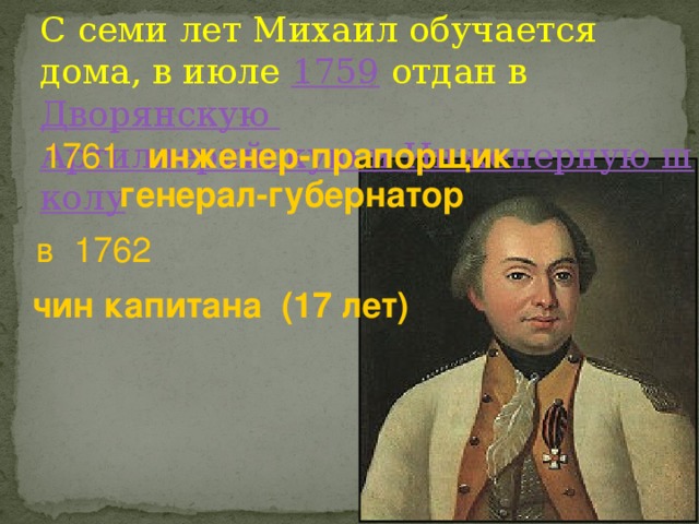 С семи лет Михаил обучается дома, в июле 1759 отдан в Дворянскую Артиллерийскую и Инженерную школу 1761 инженер-прапорщик  генерал-губернатор  в 1762 чин капитана (17 лет) 