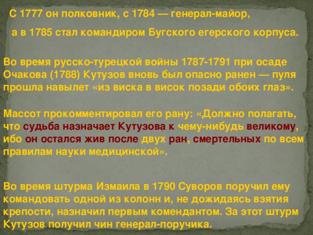 С 1777 он полковник, с 1784 — генерал-майор, а в 1785 стал командиром Бугского егерского корпуса.  Во время русско-турецкой войны 1787-1791 при осаде Очакова (1788) Кутузов вновь был опасно ранен — пуля прошла навылет «из виска в висок позади обоих глаз». Массот прокомментировал его рану: «Должно полагать, что судьба  назначает Кутузова к чему-нибудь великому , ибо он  остался  жив  после двух ран , смертельных по всем правилам науки медицинской». Во время штурма Измаила в 1790 Суворов поручил ему командовать одной из колонн и, не дожидаясь взятия крепости, назначил первым комендантом. За этот штурм Кутузов получил чин генерал-поручика.  
