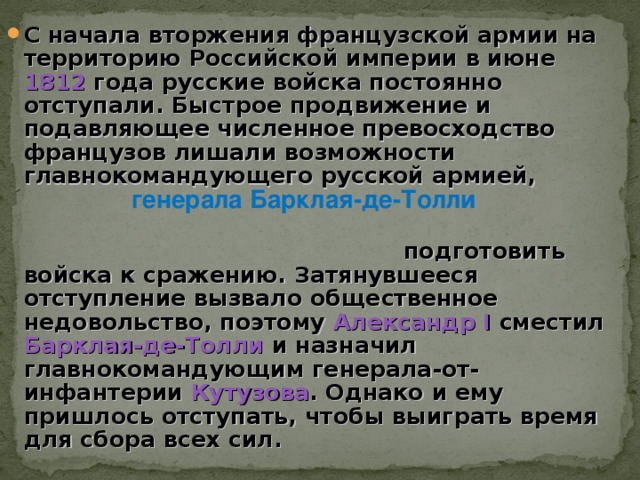 С начала вторжения французской армии на территорию Российской империи в июне 1812 года русские войска постоянно отступали. Быстрое продвижение и подавляющее численное превосходство французов лишали возможности главнокомандующего русской армией,  подготовить войска к сражению. Затянувшееся отступление вызвало общественное недовольство, поэтому Александр I сместил Барклая-де-Толли и назначил главнокомандующим генерала-от-инфантерии Кутузова . Однако и ему пришлось отступать, чтобы выиграть время для сбора всех c ил. генерала Барклая-де-Толли 