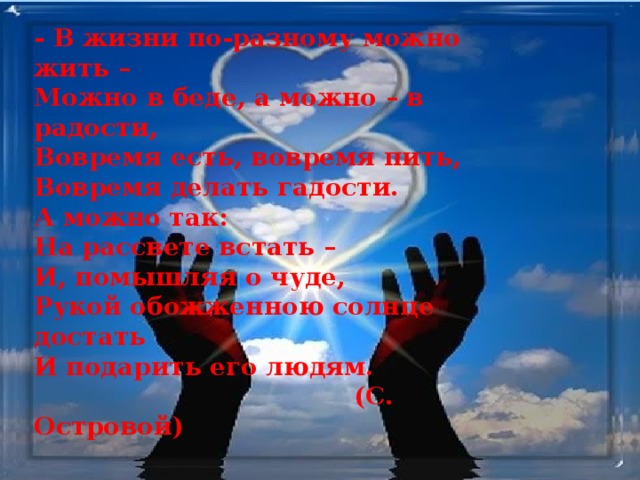 - В жизни по-разному можно жить –  Можно в беде, а можно – в радости,  Вовремя есть, вовремя пить,  Вовремя делать гадости.  А можно так:  На рассвете встать –  И, помышляя о чуде,  Рукой обожженною солнце достать  И подарить его людям.  (С. Островой) 