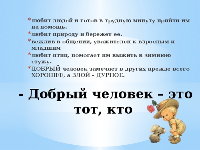 любит людей и готов в трудную минуту прийти им на помощь. любит природу и бережет ее. вежлив в общении, уважителен к взрослым и младшим любит птиц, помогает им выжить в зимнюю стужу. ДОБРЫЙ человек замечает в других прежде всего ХОРОШЕЕ, а ЗЛОЙ – ДУРНОЕ. - Добрый человек – это тот, кто   