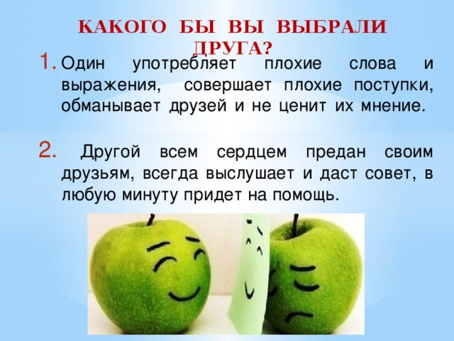 КАКОГО БЫ ВЫ ВЫБРАЛИ ДРУГА? Один употребляет плохие слова и выражения, совершает плохие поступки, обманывает друзей и не ценит их мнение.    Другой всем сердцем предан своим друзьям, всегда выслушает и даст совет, в любую минуту придет на помощь. 