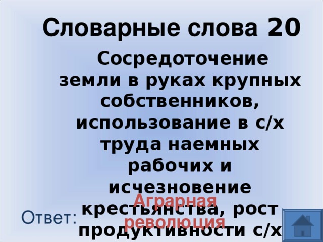 Словарные слова 20 Сосредоточение земли в руках крупных собственников, использование в с/х труда наемных рабочих и исчезновение крестьянства, рост продуктивности с/х Аграрная революция Ответ: 