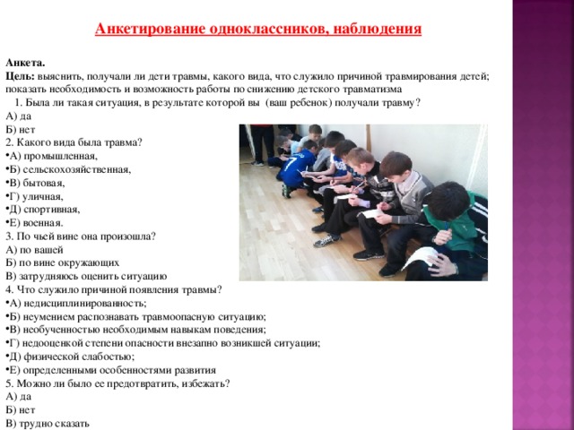 Анкетирование одноклассников, наблюдения Анкета. Цель: выяснить, получали ли дети травмы, какого вида, что служило причиной травмирования детей;  показать необходимость и возможность работы по снижению детского травматизма  1. Была ли такая ситуация, в результате которой вы (ваш ребенок) получали травму? А) да Б) нет 2. Какого вида была травма? А) промышленная, Б) сельскохозяйственная, В) бытовая, Г) уличная, Д) спортивная, Е) военная. 3. По чьей вине она произошла? А) по вашей Б) по вине окружающих В) затрудняюсь оценить ситуацию 4. Что служило причиной появления травмы? А) недисциплинированность; Б) неумением распознавать травмоопасную ситуацию; В) необученностью необходимым навыкам поведения; Г) недооценкой степени опасности внезапно возникшей ситуации; Д) физической слабостью; Е) определенными особенностями развития 5. Можно ли было ее предотвратить, избежать? А) да Б) нет В) трудно сказать 
