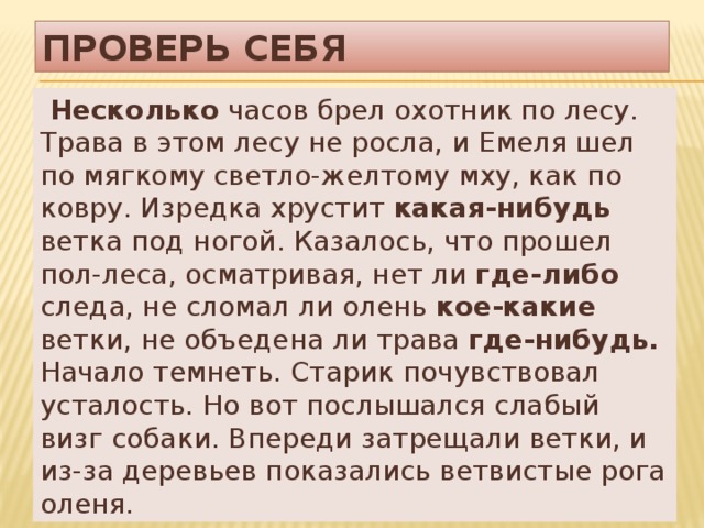 Проверь себя  Несколько часов брел охотник по лесу. Трава в этом лесу не росла, и Емеля шел по мягкому светло-желтому мху, как по ковру. Изредка хрустит какая-нибудь ветка под ногой. Казалось, что прошел пол-леса, осматривая, нет ли где-либо следа, не сломал ли олень кое-какие ветки, не объедена ли трава где-нибудь. Начало темнеть. Старик почувствовал усталость. Но вот послышался слабый визг собаки. Впереди затрещали ветки, и из-за деревьев показались ветвистые рога оленя. 
