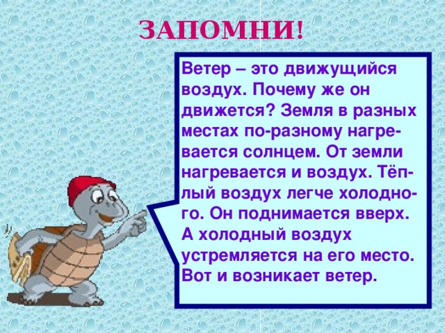 ЗАПОМНИ! Ветер – это движущийся воздух. Почему же он движется? Земля в разных местах по-разному нагре-вается солнцем. От земли нагревается и воздух. Тёп-лый воздух легче холодно-го. Он поднимается вверх. А холодный воздух устремляется на его место. Вот и возникает ветер.