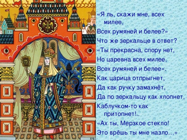 «Я ль, скажи мне, всех милее, Всех румяней и белее?» Что же зеркальце в ответ? «Ты прекрасна, спору нет, Но царевна всех милее, Всех румяней и белее». Как царица отпрыгнет, Да как ручку замахнёт, Да по зеркальцу как хлопнет, Каблучком-то как притопнет!.. «Ах ты, Мерзкое стекло! Это врёшь ты мне назло…»