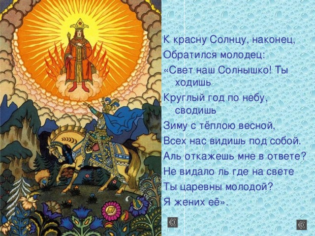 К красну Солнцу, наконец, Обратился молодец: «Свет наш Солнышко! Ты ходишь Круглый год по небу, сводишь Зиму с тёплою весной, Всех нас видишь под собой. Аль откажешь мне в ответе? Не видало ль где на свете Ты царевны молодой? Я жених её».