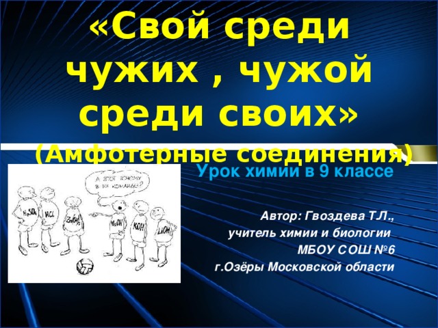 «Свой среди чужих , чужой среди своих»   (Амфотерные соединения) Урок химии в 9 классе Автор: Гвоздева Т.Л.,  учитель химии и биологии МБОУ СОШ №6  г.Озёры Московской области